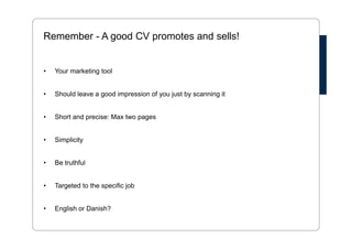 Remember - A good CV promotes and sells! 
• Your marketing tool 
• Should leave a good impression of you just by scanning it 
• Short and precise: Max two pages 
• Simplicity 
• Be truthful 
• Targeted to the specific job 
• English or Danish? 
 