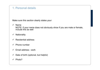 Two Types of CV 
Skills based: 
• Focuses on competences and tasks 
• Interesting when you: 
• have been working in few enterprises 
• have limited work experience 
• have very different experience 
• want to change your field of work 
Chronological: 
• Focuses on your work history 
• Provides a good overview over time 
• Always reverse chronological order 
 