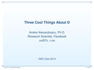 c 2014– Andrei Alexandrescu. 1 / 47
Three Cool Things About D
Andrei Alexandrescu, Ph.D.
Research Scientist, Facebook
aa@fb.com
NDC Oslo 2014
 