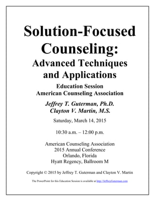 Solution-Focused
Counseling:
Advanced Techniques
and Applications
Education Session
American Counseling Association
Jeffrey T. Guterman, Ph.D.
Clayton V. Martin, M.S.
Saturday, March 14, 2015
10:30 a.m. – 12:00 p.m.
American Counseling Association
2015 Annual Conference
Orlando, Florida
Hyatt Regency, Ballroom M
Copyright © 2015 by Jeffrey T. Guterman and Clayton V. Martin
The PowerPoint for this Education Session is available at http://JeffreyGuterman.com
 