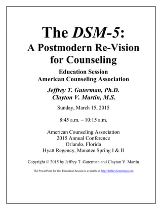 The DSM-5:
A Postmodern Re-Vision
for Counseling
Education Session
American Counseling Association
Jeffrey T. Guterman, Ph.D.
Clayton V. Martin, M.S.
Sunday, March 15, 2015
8:45 a.m. – 10:15 a.m.
American Counseling Association
2015 Annual Conference
Orlando, Florida
Hyatt Regency, Manatee Spring I & II
Copyright © 2015 by Jeffrey T. Guterman and Clayton V. Martin
The PowerPoint for this Education Session is available at http://JeffreyGuterman.com
 