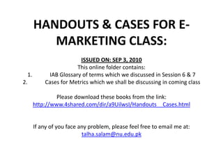 HANDOUTS & CASESFOR E-MARKETING CLASS:ISSUED ON: SEP 3, 2010This online folder contains:1. 	IAB Glossary of terms which we discussed in Session 6 & 72. 	Cases for Metrics which we shall be discussing in coming classPlease download these books from the link:http://www.4shared.com/dir/a9UilwsI/Handouts__Cases.htmlIf any of you face any problem, please feel free to email me at: talha.salam@nu.edu.pk 
