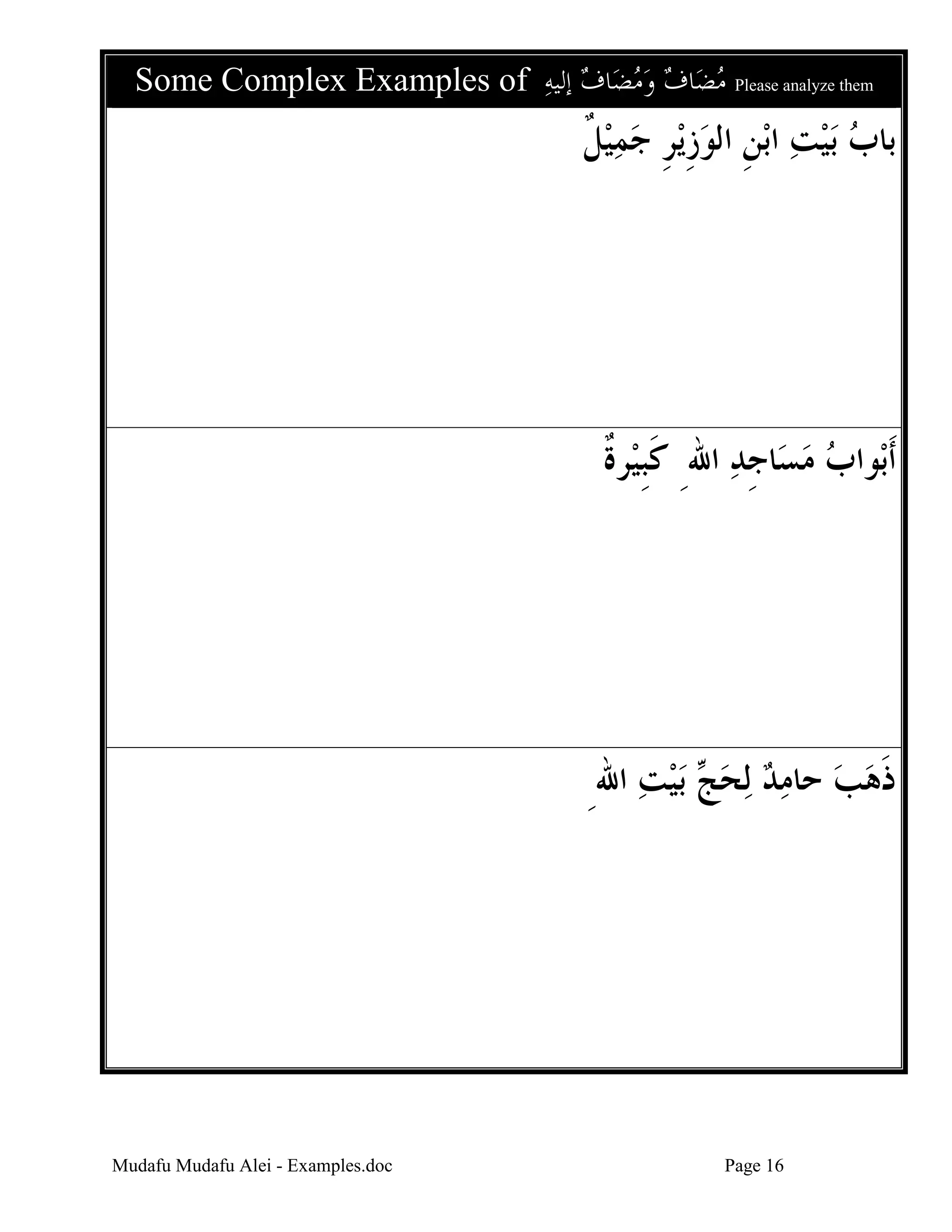 Some Complex Examples of ‫ﺎﻑ ﺇﻟﻴﻪ‬‫ﺎﻑ ﻭﻣﻀ‬‫ ﻣﻀ‬Please analyze them
    

‫ﻳﺮ ﺟﻤﻴﻞ‬‫ﺑﻦ ﺍﻟﻮﺯ‬‫ﺑﻴﺖ ﺍ‬ ‫ﺑﺎﺏ‬
‫ ﹲ‬  ‫ ﹺ ﹺ‬ ‫ ﹺ‬  

‫ﺮﺓ‬‫ﺎﺟﺪ ﺍﷲِ ﻛﺒﻴ‬‫ﻮﺍﺏ ﻣﺴ‬‫ﹶﺃﺑ‬
‫ﹶﹺ ﹲ‬
‫ ﹺ‬ 

ِ‫ﺑﻴﺖ ﺍﷲ‬  ‫ﻟﺤ‬ ‫ﺫﻫﺐ ﺣﺎﻣﺪ‬
  ‫ﺞ‬     ‫ﹶ‬

Mudafu Mudafu Alei - Examples.doc

Page 16

 
