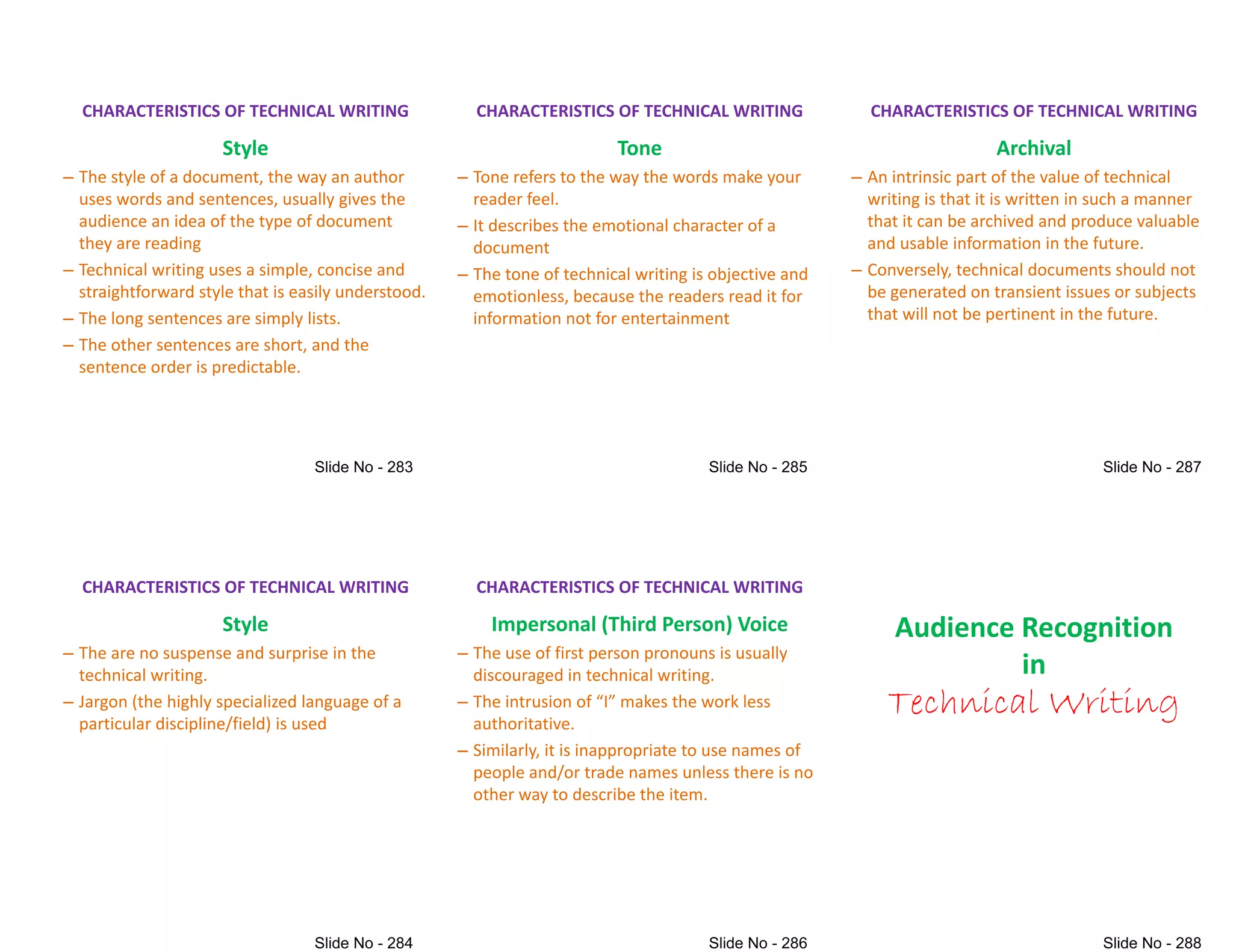 CHARACTERISTICS OF TECHNICAL WRITING
Style
– The style of a document, the way an author
uses words and sentences, usually gives the
audience an idea of the type of document
they are reading
they are reading
– Technical writing uses a simple, concise and
straightforward style that is easily understood.
– The long sentences are simply lists.
– The other sentences are short, and the
sentence order is predictable.
CHARACTERISTICS OF TECHNICAL WRITING
Style
– The are no suspense and surprise in the
technical writing.
– Jargon (the highly specialized language of a
particular discipline/field) is used
particular discipline/field) is used
CHARACTERISTICS OF TECHNICAL WRITING
Tone
– Tone refers to the way the words make your
reader feel.
– It describes the emotional character of a
document
document
– The tone of technical writing is objective and
emotionless, because the readers read it for
information not for entertainment
CHARACTERISTICS OF TECHNICAL WRITING
Impersonal (Third Person) Voice
– The use of first person pronouns is usually
discouraged in technical writing.
– The intrusion of )I* makes the work less
authoritative.
authoritative.
– Similarly, it is inappropriate to use names of
people and/or trade names unless there is no
other way to describe the item.
CHARACTERISTICS OF TECHNICAL WRITING
Archival
– An intrinsic part of the value of technical
writing is that it is written in such a manner
that it can be archived and produce valuable
and usable information in the future.
and usable information in the future.
– Conversely, technical documents should not
be generated on transient issues or subjects
that will not be pertinent in the future.
Audience Recognition
in
Technical Writing
Technical Writing
 