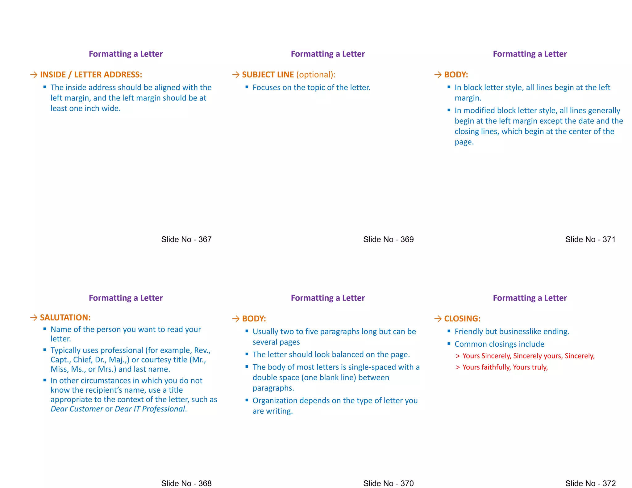 → INSIDE / LETTER ADDRESS:
 The inside address should be aligned with the
left margin, and the left margin should be at
least one inch wide.
Formatting a Letter
→ SALUTATION:
 Name of the person you want to read your
letter.
 Typically uses professional (for example, Rev.,
Capt., Chief, Dr., Maj.,) or courtesy title (Mr.,
Formatting a Letter
Capt., Chief, Dr., Maj.,) or courtesy title (Mr.,
Miss, Ms., or Mrs.) and last name.
 In other circumstances in which you do not
know the recipient(s name# use a title
appropriate to the context of the letter, such as
Dear Customer or Dear IT Professional.
→ SUBJECT LINE (optional):
 Focuses on the topic of the letter.
Formatting a Letter
→ BODY:
 Usually two to five paragraphs long but can be
several pages
 The letter should look balanced on the page.
 The body of most letters is single-spaced with a
Formatting a Letter
 The body of most letters is single-spaced with a
double space (one blank line) between
paragraphs.
 Organization depends on the type of letter you
are writing.
→ BODY:
 In block letter style, all lines begin at the left
margin.
 In modified block letter style, all lines generally
begin at the left margin except the date and the
Formatting a Letter
begin at the left margin except the date and the
closing lines, which begin at the center of the
page.
→ CLOSING:
 Friendly but businesslike ending.
 Common closings include
> Yours Sincerely, Sincerely yours, Sincerely,
> Yours faithfully, Yours truly,
Formatting a Letter
> Yours faithfully, Yours truly,
 