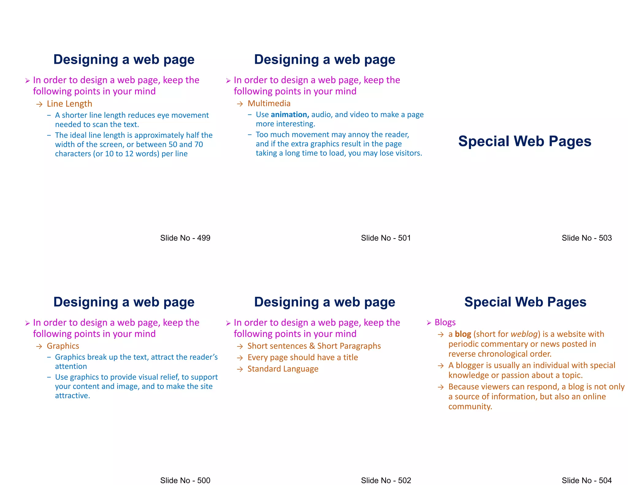 Designing a web page
 In order to design a web page, keep the
following points in your mind
→ Line Length
− A shorter line length reduces eye movement
needed to scan the text.
needed to scan the text.
− The ideal line length is approximately half the
width of the screen, or between 50 and 70
characters (or 10 to 12 words) per line
Designing a web page
 In order to design a web page, keep the
following points in your mind
→ Graphics
− Graphics break up the text# attract the reader(s
attention
attention
− Use graphics to provide visual relief, to support
your content and image, and to make the site
attractive.
Designing a web page
 In order to design a web page, keep the
following points in your mind
→ Multimedia
− Use animation, audio, and video to make a page
more interesting.
more interesting.
− Too much movement may annoy the reader,
and if the extra graphics result in the page
taking a long time to load, you may lose visitors.
Designing a web page
 In order to design a web page, keep the
following points in your mind
→ Short sentences & Short Paragraphs
→ Every page should have a title
→ Standard Language
→ Standard Language
Special Web Pages
Special Web Pages
 Blogs
→ a blog (short for weblog) is a website with
periodic commentary or news posted in
reverse chronological order.
→ A blogger is usually an individual with special
→ A blogger is usually an individual with special
knowledge or passion about a topic.
→ Because viewers can respond, a blog is not only
a source of information, but also an online
community.
 