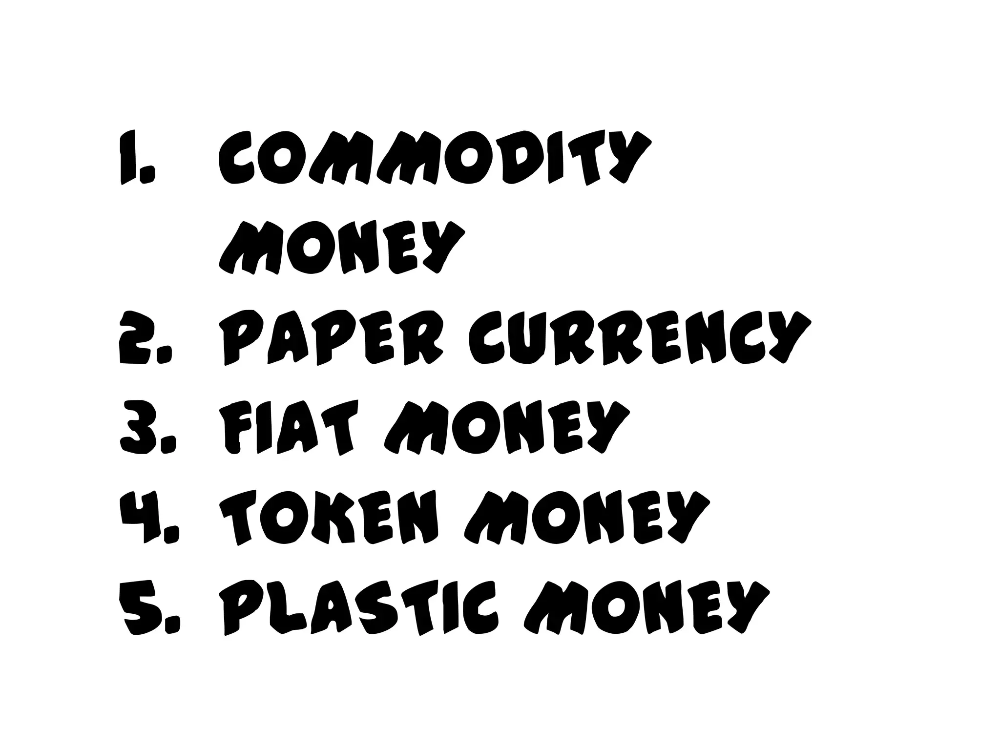 1. COMMODITY
   MONEY
2. PAPER CURRENCY
3. FIAT MONEY
4. TOKEN MONEY
5. PLASTIC MONEY
 