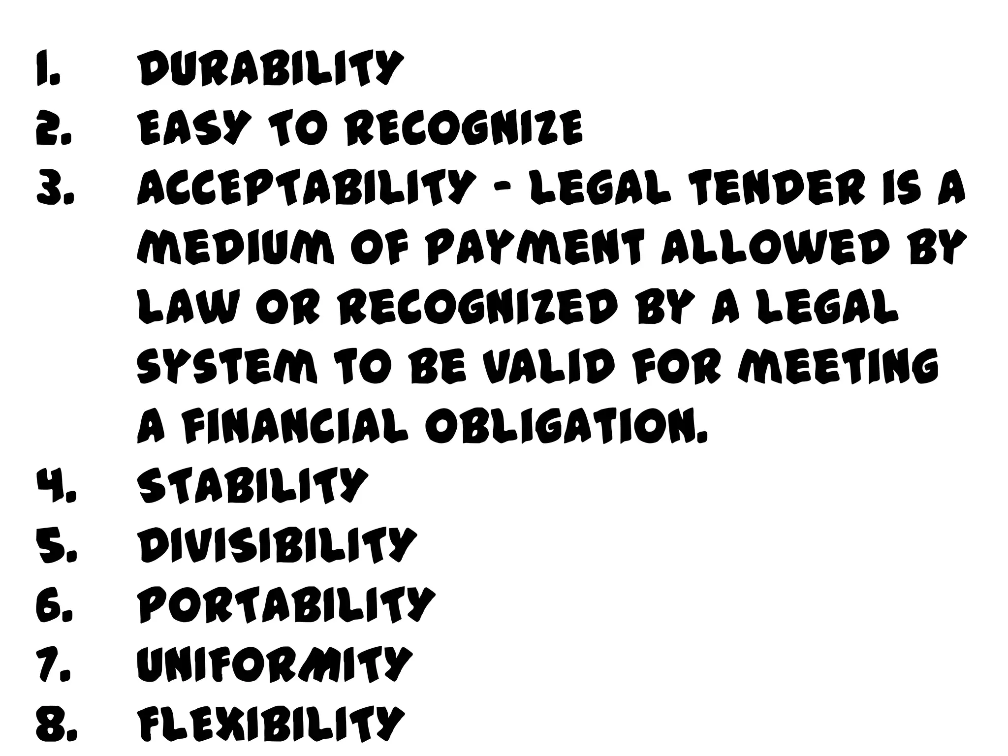 1.   DURABILITY
2.   EASY TO RECOGNIZE
3.   ACCEPTABILITY - Legal tender is a
     medium of payment allowed by
     law or recognized by a legal
     system to be valid for meeting
     a financial obligation.
4.   STABILITY
5.   DIVISIBILITY
6.   PORTABILITY
7.   UNIFORMITY
8.   FLEXIBILITY
 