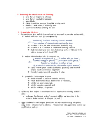 NEMA GRACE B. MEDILLO
Educ. 243 – Education Evaluation
Prof. James L. Paglinawan, Ph D
 In scoring the test, try to do the following:
a. have the key prepared in advance
b. have the key checked for accuracy
c. score blindly
d. check for multiple answers if machine scoring used
e. double – check scores, if scored by hand
f. record scores before returning the tests
 In analyzing the test:
o the quantitative item analysis is a mathematical approach in assessing an item utility
 an item difficulty level (p) is computed by
𝑝 =
𝑛𝑢𝑚𝑏𝑒𝑟 𝑜𝑓 𝑠𝑡𝑢𝑑𝑛𝑒𝑡𝑠 𝑠𝑒𝑙𝑒𝑐𝑡𝑖𝑛𝑔 𝑐𝑜𝑟𝑟𝑒𝑐𝑡 𝑎𝑛𝑠𝑤𝑒𝑟
𝑇𝑜𝑡𝑎𝑙 𝑛𝑢𝑚𝑏𝑒𝑟 𝑜𝑓 𝑠𝑡𝑢𝑑𝑒𝑛𝑡𝑠 𝑎𝑡𝑡𝑒𝑚𝑝𝑡𝑖𝑛𝑔 𝑡ℎ𝑒 𝑖𝑡𝑒𝑚
 If P level > 0.75, the item is considered relatively easy.
 If P level < 0. 25, the item is considered relatively difficult.
 Build tests that have most items between p levels of 0.20 and 0. 80,
with an average p level about 0.50.
 an item discrimination index is computed by
𝑑 =
(
𝑁𝑢𝑚𝑏𝑒𝑟 𝑤ℎ𝑜 𝑔𝑜𝑡 𝑖𝑡𝑒𝑚
𝑐𝑜𝑟𝑟𝑒𝑐𝑡 𝑖𝑛 𝑢𝑝𝑝𝑒𝑟 𝑔𝑟𝑜𝑢𝑝
) − (
𝑁𝑢𝑚𝑏𝑒𝑟 𝑤ℎ𝑜 𝑔𝑜𝑡 𝑖𝑡𝑒𝑚
𝑐𝑜𝑟𝑟𝑒𝑐𝑡 𝑖𝑛 𝑙𝑜𝑤𝑒𝑟 𝑔𝑟𝑜𝑢𝑝
)
𝑁𝑢𝑚𝑏𝑒𝑟 𝑜𝑓 𝑠𝑡𝑢𝑑𝑒𝑛𝑡𝑠 𝑖𝑛 𝑒𝑖𝑡ℎ𝑒𝑟 𝑔𝑟𝑜𝑢𝑝
(𝑖𝑓 𝑔𝑟𝑜𝑢𝑝 𝑠𝑖𝑧𝑒𝑠 𝑎𝑟𝑒 𝑢𝑛𝑒𝑞𝑢𝑎𝑙, 𝑐ℎ𝑜𝑜𝑠𝑒 𝑡ℎ𝑒 ℎ𝑖𝑔ℎ𝑒𝑟 𝑛𝑢𝑚𝑏𝑒𝑟)
 keyed correct option should discriminate positively and incorrect
options should discriminate negatively
 Consider/ retain item with a positive D value.
 quantitative item analysis helps us
 decide whether to retain or eliminate an item,
 which distractor(s) should be modified or eliminated,
 whether an item is miskeyed,
 whether guessing occurred, and
 whether ambiguity is present
o qualitative item analysis is a nonmathematical approach to assessing an item’s
utility
 performed by checking an item’s content validity and inspecting it for
technical faults (outlined in Chapter 5, 6, and 7)
o apply quantitative item analysis procedures that have been develop and proved
using norm – reference test to criterion – reference test with appropriate caution and
modification such as:
 