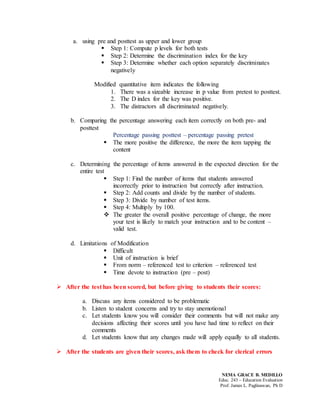 NEMA GRACE B. MEDILLO
Educ. 243 – Education Evaluation
Prof. James L. Paglinawan, Ph D
a. using pre and posttest as upper and lower group
 Step 1: Compute p levels for both tests
 Step 2: Determine the discrimination index for the key
 Step 3: Determine whether each option separately discriminates
negatively
Modified quantitative item indicates the following
1. There was a sizeable increase in p value from pretest to posttest.
2. The D index for the key was positive.
3. The distractors all discriminated negatively.
b. Comparing the percentage answering each item correctly on both pre- and
posttest
Percentage passing posttest – percentage passing pretest
 The more positive the difference, the more the item tapping the
content
c. Determining the percentage of items answered in the expected direction for the
entire test
 Step 1: Find the number of items that students answered
incorrectly prior to instruction but correctly after instruction.
 Step 2: Add counts and divide by the number of students.
 Step 3: Divide by number of test items.
 Step 4: Multiply by 100.
 The greater the overall positive percentage of change, the more
your test is likely to match your instruction and to be content –
valid test.
d. Limitations of Modification
 Difficult
 Unit of instruction is brief
 From norm – referenced test to criterion – referenced test
 Time devote to instruction (pre – post)
 After the test has been scored, but before giving to students their scores:
a. Discuss any items considered to be problematic
b. Listen to student concerns and try to stay unemotional
c. Let students know you will consider their comments but will not make any
decisions affecting their scores until you have had time to reflect on their
comments
d. Let students know that any changes made will apply equally to all students.
 After the students are given their scores, ask them to check for clerical errors
 