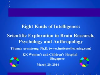 Eight Kinds of Intelligence:
Scientific Exploration in Brain Research,
Psychology and Anthropology
Thomas Armstrong, Ph.D. (www.institute4learning.com)
KK Women’s and Children’s Hospital
Singapore
March 20, 2014
 