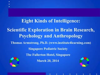 Eight Kinds of Intelligence:
Scientific Exploration in Brain Research,
Psychology and Anthropology
Thomas Armstrong, Ph.D. (www.institute4learning.com)
Singapore Pediatric Society
The Fullerton Hotel, Singapore
March 20, 2014
 