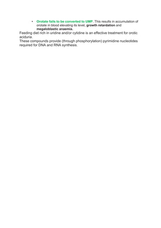 • Orotate fails to be converted to UMP. This results in accumulation of
orotate in blood elevating its level, growth retardation and
megaloblastic anaemia.
Feeding diet rich in uridine and/or cytidine is an effective treatment for orotic
aciduria.
These compounds provide (through phosphorylation) pyrimidine nucleotides
required for DNA and RNA synthesis.
 