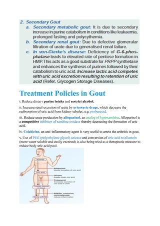 Treatment Policies in Gout
i. Reduce dietary purine intake and restrict alcohol.
ii. Increase renal excretion of urate by , which decrease theuricosuric drugs
reabsorption of uric acid from kidney tubules, e.g. .probenecid
iii. Reduce urate production by , anallopurinol . Allopurinol isanalog of hypoxanthine
a competitive thereby decreasing the formation of uricinhibitor of xanthine oxidase
acid.
iv. , an anti-inflammatory agent is very useful to arrest the arthritis in gout.Colchicine
v. Use of and conversion ofPEG (polyethylene glycol)-uricase uric acid to allantoin
(more water soluble and easily excreted) is also being tried as a therapeutic measure to
reduce body uric acid pool.
 