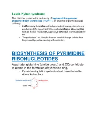 Lesch-Nyhan syndrome
This disorder is due to the deficiency of hypoxanthine-guanine
phosphoribosyl transferase (HGPRT), an enzyme of purine salvage
pathway.
• It affects only the males and is characterized by excessive uric acid
production (often gouty arthritis), and neurological abnormalities
such as mental retardation, aggressive behaviour, learning disability
etc.
• The patients of this disorder have an irresistible urge to bite their
fingers and lips, often causing self-mutilation.
BIOSYNTHESIS OF PYRIMIDINE
RIBONUCLEOTIDES
Aspartate, glutamine (amide group) and CO2 contribute
to atoms in the formation ofpyrimidine ring.
• Pyrimidine ring is first synthesized and then attached to
ribose 5-phosphate.
 