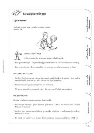 EMMAÜS-ONDERWEG4-10-02/2004
De zaligsprekingen
Zij die treuren
'Zalig die treuren, want zij zullen vertroost worden.'
Matteüs 5:4
DIT BETEKENT NIET:
• Het verdriet dat we voelen als een geliefde sterft.
• Een spelbreker zijn – altijd een lang gezicht hebben en een veroordelende houding.
• Een pessimist zijn – Jezus was altijd vol hoop en oprecht vertrouwen in God.
MAAR HET BETEKENT:
• Verdriet hebben over de pijn en de onrechtvaardigheid in de wereld – iets voelen
van Gods pijn over hoe ver alles afstaat van Zijn bedoeling.
• Erkennen dat wij een deel zijn van het probleem.
• Weigeren weg te lopen voor de pijn – die van onszelf of die van anderen.
WE ZIEN HET IN:
De drie beschreven situaties waarin Jezus huilde:
• Persoonlijk verdriet – 'Jezus weende' (Johannes 11:35) is het kortste vers van het
Nieuwe Testament.
• Verdriet over maatschappelijke en geestelijke blindheid – huilen over Jeruzalem,
Matteüs 23:37-39.
• De strijd om Gods weg te kiezen: de ervaring van Getsemané, Marcus 14:32-42.
Onderweg4
UwKoninkrijkkome
Module14
Dezaligsprekingen
2e
bijeenkomst
Zijdietreuren
Basishandout2
1-3
 