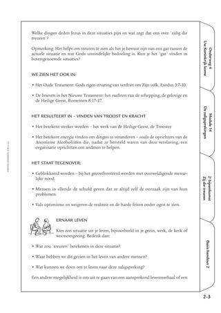 Onderweg4
UwKoninkrijkkome
Module14
Dezaligsprekingen
2e
bijeenkomst
Zijdietreuren
Basishandout2
Welke dingen deden Jezus in deze situaties pijn en wat zegt dat ons over 'zalig die
treuren'?
Opmerking: Het helpt om treuren te zien als het je bewust zijn van een gat tussen de
actuele situatie en wat Gods uiteindelijke bedoeling is. Kun je het 'gat' vinden in
bovengenoemde situaties?
WE ZIEN HET OOK IN:
• Het Oude Testament: Gods eigen ervaring van verdriet om Zijn volk, Exodus 3:7-10.
• De brieven in het Nieuwe Testament: het zuchten van de schepping, de gelovige en
de Heilige Geest, Romeinen 8:17-27.
HET RESULTEERT IN – VINDEN VAN TROOST EN KRACHT
• Het betekent sterker worden – het werk van de Heilige Geest, de Trooster
• Het betekent energie vinden om dingen te veranderen – zoals de oprichters van de
Anonieme Alcoholisten die, nadat ze hersteld waren van deze verslaving, een
organisatie oprichtten om anderen te helpen.
HET STAAT TEGENOVER:
• Geblokkeerd worden – bij het geconfronteerd worden met overweldigende mense-
lijke nood.
• Mensen in ellende de schuld geven dat ze altijd zelf de oorzaak zijn van hun
problemen.
• Vals optimisme en weigeren de realiteit en de harde feiten onder ogen te zien.
ERNAAR LEVEN
Kies een situatie uit je leven, bijvoorbeeld in je gezin, werk, de kerk of
woonomgeving. Bedenk dan:
• Wat zou 'treuren' betekenen in deze situatie?
• Waar hebben we dit gezien in het leven van andere mensen?
• Wat kunnen we doen om te leven naar deze zaligspreking?
Een andere mogelijkheid is om uit te gaan van een aansprekend levensverhaal of een
2-3
EMMAÜS-ONDERWEG4-11-02/2004
 