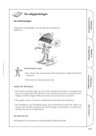 EMMAÜS-ONDERWEG4-13-02/2004
Onderweg4
UwKoninkrijkkome
Module14
DezaligsprekingenBasishandout1
De zaligsprekingen
De zachtmoedigen
'Zalig zijn de zachtmoedigen, want zij zullen de aarde beërven.'
Matteüs 5:5
DIT BETEKENT NIET:
• Een 'doetje' zijn: mensen over je heen laten lopen, altijd anderen hun
zin geven.
• Het nooit met iemand oneens zijn.
MAAR HET BETEKENT:
• Vertrouwen op Gods hulp: zij erven (niet: bezitten!) de aarde en ontvangen het
leven als een geschenk van God. Het is niet een bezit dat je moet veroveren en ver-
dedigen. Zachtmoedigen hebben de ruimte om van het leven te genieten.
• Niet grijpen, maar vertrouwen: wachtend op Gods tijd en Gods plannen.
• Het uitoefenen van bevrijdend gezag: niet overheersend (zoals bijv. Mozes en
Jezus), maar onszelf overgevend aan Gods leiding en prioriteiten, in vertrouwen
dat Hij weet wat wij nodig hebben.
WE ZIEN HET IN:
De Bergrede: vol vertrouwen in Gods goedheid, Matteüs 6:19-26.
1-3
3e
bijeenkomst
Dezachtmoedigen
 