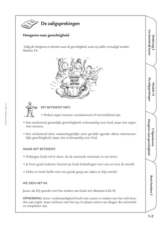 EMMAÜS-ONDERWEG4-16-02/2004
Onderweg4
UwKoninkrijkkome
Module14
Dezaligsprekingen
Basishandout2
De zaligsprekingen
Hongeren naar gerechtigheid
'Zalig die hongeren en dorsten naar de gerechtigheid, want zij zullen verzadigd worden.'
Matteüs 5:6
DIT BETEKENT NIET:
• Preken tegen mensen: moraliserend of veroordelend zijn.
• Een uitsluitend geestelijke gerechtigheid: rechtvaardig voor God, maar niet tegen-
over mensen.
• Een uitsluitend door maatschappelijke actie gevulde agenda: alleen intermense-
lijke gerechtigheid, maar niet rechtvaardig voor God.
MAAR HET BETEKENT:
• Verlangen Gods wil te doen: als de stuwende motivatie in ons leven.
• Je leven goed ordenen: lettend op Gods bedoelingen voor ons en voor de wereld.
• Delen in Gods liefde voor een goede gang van zaken in Zijn wereld.
WE ZIEN HET IN:
Jezus: als Hij spreekt over het zoeken van Gods wil, Matteüs 6.26-34.
OPMERKING: Jezus’ rechtvaardigheid heeft niet zozeer te maken met het zich hou-
den aan regels, maar veelmeer met het op z’n plaats zetten van dingen die ontwricht
en misplaatst zijn.
1-2
3e
bijeenkomst
Hongerennaargerechtigheid
DINGEN
RECHT
ZETTEN
 