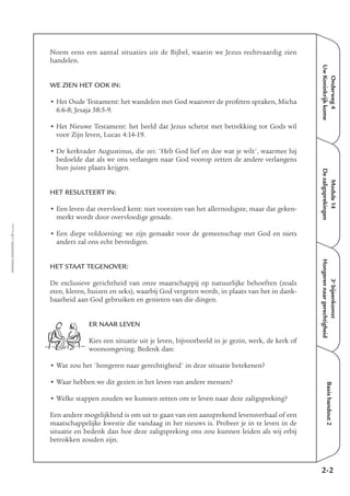 EMMAÜS-ONDERWEG4-17-02/2004
Onderweg4
UwKoninkrijkkome
Module14
Dezaligsprekingen
Basishandout2
Noem eens een aantal situaties uit de Bijbel, waarin we Jezus rechtvaardig zien
handelen.
WE ZIEN HET OOK IN:
• Het Oude Testament: het wandelen met God waarover de profeten spraken, Micha
6:6-8; Jesaja 58:5-9.
• Het Nieuwe Testament: het beeld dat Jezus schetst met betrekking tot Gods wil
voor Zijn leven, Lucas 4:14-19.
• De kerkvader Augustinus, die zei: 'Heb God lief en doe wat je wilt', waarmee hij
bedoelde dat als we ons verlangen naar God voorop zetten de andere verlangens
hun juiste plaats krijgen.
HET RESULTEERT IN:
• Een leven dat overvloed kent: niet voorzien van het allernodigste, maar dat geken-
merkt wordt door overvloedige genade.
• Een diepe voldoening: we zijn gemaakt voor de gemeenschap met God en niets
anders zal ons echt bevredigen.
HET STAAT TEGENOVER:
De exclusieve gerichtheid van onze maatschappij op natuurlijke behoeften (zoals
eten, kleren, huizen en seks), waarbij God vergeten wordt, in plaats van het in dank-
baarheid aan God gebruiken en genieten van die dingen.
ER NAAR LEVEN
Kies een situatie uit je leven, bijvoorbeeld in je gezin, werk, de kerk of
woonomgeving. Bedenk dan:
• Wat zou het 'hongeren naar gerechtigheid' in deze situatie betekenen?
• Waar hebben we dit gezien in het leven van andere mensen?
• Welke stappen zouden we kunnen zetten om te leven naar deze zaligspreking?
Een andere mogelijkheid is om uit te gaan van een aansprekend levensverhaal of een
maatschappelijke kwestie die vandaag in het nieuws is. Probeer je in te leven in de
situatie en bedenk dan hoe deze zaligspreking ons zou kunnen leiden als wij erbij
betrokken zouden zijn.
2-2
3e
bijeenkomst
Hongerennaargerechtigheid
 