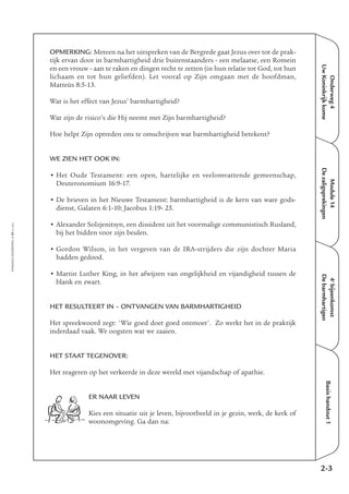 Onderweg4
UwKoninkrijkkome
Module14
Dezaligsprekingen
4e
bijeenkomst
Debarmhartigen
Basishandout1
OPMERKING: Meteen na het uitspreken van de Bergrede gaat Jezus over tot de prak-
tijk ervan door in barmhartigheid drie buitenstaanders - een melaatse, een Romein
en een vrouw - aan te raken en dingen recht te zetten (in hun relatie tot God, tot hun
lichaam en tot hun geliefden). Let vooral op Zijn omgaan met de hoofdman,
Matteüs 8:5-13.
Wat is het effect van Jezus’ barmhartigheid?
Wat zijn de risico’s die Hij neemt met Zijn barmhartigheid?
Hoe helpt Zijn optreden ons te omschrijven wat barmhartigheid betekent?
WE ZIEN HET OOK IN:
• Het Oude Testament: een open, hartelijke en veelomvattende gemeenschap,
Deuteronomium 16:9-17.
• De brieven in het Nieuwe Testament: barmhartigheid is de kern van ware gods-
dienst, Galaten 6:1-10; Jacobus 1:19- 25.
• Alexander Solzjenitsyn, een dissident uit het voormalige communistisch Rusland,
bij het bidden voor zijn beulen.
• Gordon Wilson, in het vergeven van de IRA-strijders die zijn dochter Maria
hadden gedood.
• Martin Luther King, in het afwijzen van ongelijkheid en vijandigheid tussen de
blank en zwart.
HET RESULTEERT IN – ONTVANGEN VAN BARMHARTIGHEID
Het spreekwoord zegt: 'Wie goed doet goed ontmoet'. Zo werkt het in de praktijk
inderdaad vaak. We oogsten wat we zaaien.
HET STAAT TEGENOVER:
Het reageren op het verkeerde in deze wereld met vijandschap of apathie.
ER NAAR LEVEN
Kies een situatie uit je leven, bijvoorbeeld in je gezin, werk, de kerk of
woonomgeving. Ga dan na:
EMMAÜS-ONDERWEG4-19-02/2004
2-3
 