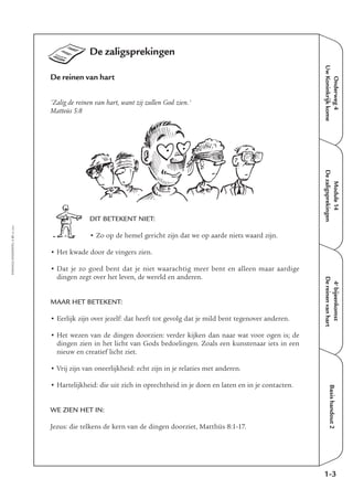 Onderweg4
UwKoninkrijkkome
Module14
Dezaligsprekingen
4e
bijeenkomst
Dereinenvanhart
Basishandout2
De zaligsprekingen
De reinen van hart
'Zalig de reinen van hart, want zij zullen God zien.'
Matteüs 5:8
DIT BETEKENT NIET:
• Zo op de hemel gericht zijn dat we op aarde niets waard zijn.
• Het kwade door de vingers zien.
• Dat je zo goed bent dat je niet waarachtig meer bent en alleen maar aardige
dingen zegt over het leven, de wereld en anderen.
MAAR HET BETEKENT:
• Eerlijk zijn over jezelf: dat heeft tot gevolg dat je mild bent tegenover anderen.
• Het wezen van de dingen doorzien: verder kijken dan naar wat voor ogen is; de
dingen zien in het licht van Gods bedoelingen. Zoals een kunstenaar iets in een
nieuw en creatief licht ziet.
• Vrij zijn van oneerlijkheid: echt zijn in je relaties met anderen.
• Hartelijkheid: die uit zich in oprechtheid in je doen en laten en in je contacten.
WE ZIEN HET IN:
Jezus: die telkens de kern van de dingen doorziet, Matthüs 8:1-17.
1-3
EMMAÜS-ONDERWEG4-21-02/2004
 