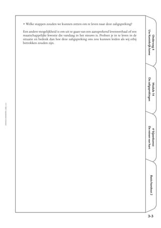 Onderweg4
UwKoninkrijkkome
Module14
Dezaligsprekingen
4e
bijeenkomst
Dereinenvanhart
Basishandout2
• Welke stappen zouden we kunnen zetten om te leven naar deze zaligspreking?
Een andere mogelijkheid is om uit te gaan van een aansprekend levensverhaal of een
maatschappelijke kwestie die vandaag in het nieuws is. Probeer je in te leven in de
situatie en bedenk dan hoe deze zaligspreking ons zou kunnen leiden als wij erbij
betrokken zouden zijn.
3-3
EMMAÜS-ONDERWEG4-23-02/2004
 