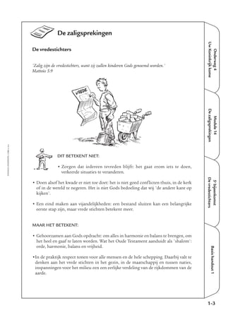 Onderweg4
UwKoninkrijkkome
Module14
Dezaligsprekingen
5e
bijeenkomst
Devredestichters
Basishandout1
De zaligsprekingen
De vredestichters
'Zalig zijn de vredestichters, want zij zullen kinderen Gods genoemd worden.'
Matteüs 5:9
DIT BETEKENT NIET:
• Zorgen dat iedereen tevreden blijft: het gaat erom iets te doen,
verkeerde situaties te veranderen.
• Doen alsof het kwade er niet toe doet: het is niet goed conflicten thuis, in de kerk
of in de wereld te negeren. Het is niet Gods bedoeling dat wij 'de andere kant op
kijken'.
• Een eind maken aan vijandelijkheden: een bestand sluiten kan een belangrijke
eerste stap zijn, maar vrede stichten betekent meer.
MAAR HET BETEKENT:
• Gehoorzamen aan Gods opdracht: om alles in harmonie en balans te brengen, om
het heel en gaaf te laten worden. Wat het Oude Testament aanduidt als 'shalom':
orde, harmonie, balans en vrijheid.
•In de praktijk respect tonen voor alle mensen en de hele schepping. Daarbij valt te
denken aan het vrede stichten in het gezin, in de maatschappij en tussen naties,
inspanningen voor het milieu een een eerlijke verdeling van de rijkdommen van de
aarde.
1-3
EMMAÜS-ONDERWEG4-24-02/2004
VREDE
 