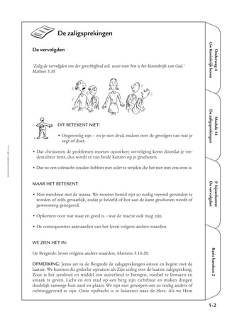 Onderweg4
UwKoninkrijkkome
Module14
Dezaligsprekingen
5e
bijeenkomst
Devervolgden
Basishandout2
De zaligsprekingen
De vervolgden
'Zalig de vervolgden om der gerechtigheid wil, want voor hen is het Koninkrijk van God.'
Matteüs 5:10
DIT BETEKENT NIET:
• Ongevoelig zijn – en je niet druk maken over de gevolgen van wat je
zegt of doet.
• Dat christenen de problemen moeten opzoeken: vervolging komt doordat je vre-
destichter bent, dus wordt er van beide kanten op je geschoten.
• Dat we een volmacht zouden hebben met ieder te strijden die het niet met ons eens is.
MAAR HET BETEKENT:
• Niet meedoen met de massa. We moeten bereid zijn zo nodig vreemd gevonden te
worden of zelfs gevaarlijk, zodat je beleefd of bot aan de kant geschoven wordt of
gewoonweg genegeerd.
• Opkomen voor wat waar en goed is – wat de reactie ook mag zijn.
• De consequenties aanvaarden van het leven volgens andere waarden.
WE ZIEN HET IN:
De Bergrede: leven volgens andere waarden, Matteüs 5.13-20.
OPMERKING: Jezus zet in de Bergrede de zaligsprekingen uiteen en begint met de
laatste. We kunnen dit gedeelte opvatten als Zijn uitleg over de laatste zaligspreking.
Zout is het symbool en middel om zuiverheid te brengen, voedsel te bewaren en
smaak te geven. Licht en een stad op een berg zijn zichtbaar en maken dingen
duidelijk vanwege hun aard en plaats. We zijn niet geroepen om zo nodig anders of
richtinggevend te zijn. Onze opdracht is te luisteren naar de Here. Als we Hem
1-2
EMMAÜS-ONDERWEG4-27-02/2004
 