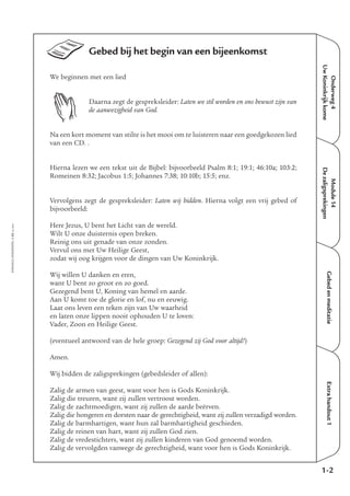 Gebed bij het begin van een bijeenkomst
We beginnen met een lied
Daarna zegt de gespreksleider: Laten we stil worden en ons bewust zijn van
de aanwezigheid van God.
Na een kort moment van stilte is het mooi om te luisteren naar een goedgekozen lied
van een CD. .
Hierna lezen we een tekst uit de Bijbel: bijvoorbeeld Psalm 8:1; 19:1; 46:10a; 103:2;
Romeinen 8:32; Jacobus 1:5; Johannes 7:38; 10:10b; 15:5; enz.
Vervolgens zegt de gespreksleider: Laten wij bidden. Hierna volgt een vrij gebed of
bijvoorbeeld:
Here Jezus, U bent het Licht van de wereld.
Wilt U onze duisternis open breken.
Reinig ons uit genade van onze zonden.
Vervul ons met Uw Heilige Geest,
zodat wij oog krijgen voor de dingen van Uw Koninkrijk.
Wij willen U danken en eren,
want U bent zo groot en zo goed.
Gezegend bent U, Koning van hemel en aarde.
Aan U komt toe de glorie en lof, nu en eeuwig.
Laat ons leven een teken zijn van Uw waarheid
en laten onze lippen nooit ophouden U te loven:
Vader, Zoon en Heilige Geest.
(eventueel antwoord van de hele groep: Gezegend zij God voor altijd!)
Amen.
Wij bidden de zaligsprekingen (gebedsleider of allen):
Zalig de armen van geest, want voor hen is Gods Koninkrijk.
Zalig die treuren, want zij zullen vertroost worden.
Zalig de zachtmoedigen, want zij zullen de aarde beërven.
Zalig die hongeren en dorsten naar de gerechtigheid, want zij zullen verzadigd worden.
Zalig de barmhartigen, want hun zal barmhartigheid geschieden.
Zalig de reinen van hart, want zij zullen God zien.
Zalig de vredestichters, want zij zullen kinderen van God genoemd worden.
Zalig de vervolgden vanwege de gerechtigheid, want voor hen is Gods Koninkrijk.
EMMAÜS-ONDERWEG4-32-02/2004
Onderweg4
UwKoninkrijkkome
Extrahandout1
1-2
Module14
Dezaligsprekingen
Gebedenmeditatie
 