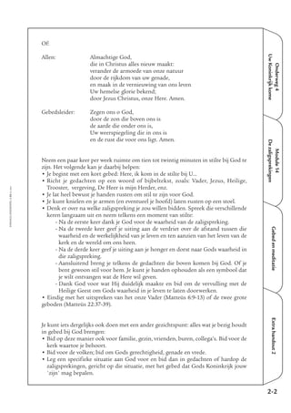 EMMAÜS-ONDERWEG4-35-02/2004
Onderweg4
UwKoninkrijkkome
Extrahandout2
Of:
Allen: Almachtige God,
die in Christus alles nieuw maakt:
verander de armoede van onze natuur
door de rijkdom van uw genade,
en maak in de vernieuwing van ons leven
Uw hemelse glorie bekend;
door Jezus Christus, onze Here. Amen.
Gebedsleider: Zegen ons o God,
door de zon die boven ons is
de aarde die onder ons is,
Uw weerspiegeling die in ons is
en de rust die voor ons ligt. Amen.
Neem een paar keer per week ruimte om tien tot twintig minuten in stilte bij God te
zijn. Het volgende kan je daarbij helpen:
• Je begint met een kort gebed: Here, ik kom in de stilte bij U…
• Richt je gedachten op een woord of bijbeltekst, zoals: Vader, Jezus, Heilige,
Trooster, vergeving, De Heer is mijn Herder, enz.
• Je lat heel bewust je handen rusten om stil te zijn voor God.
• Je kunt knielen en je armen (en eventueel je hoofd) laten rusten op een stoel.
• Denk er over na welke zaligspreking je zou willen bidden. Spreek die verschillende
keren langzaam uit en neem telkens een moment van stilte:
- Na de eerste keer dank je God voor de waarheid van de zaligspreking.
- Na de tweede keer geef je uiting aan de verdriet over de afstand tussen die
waarheid en de werkelijkheid van je leven en ten aanzien van het leven van de
kerk en de wereld om ons heen.
- Na de derde keer geef je uiting aan je honger en dorst naar Gods waarheid in
die zaligspreking.
- Aansluitend breng je telkens de gedachten die boven komen bij God. Of je
bent gewoon stil voor hem. Je kunt je handen ophouden als een symbool dat
je wilt ontvangen wat de Here wil geven.
- Dank God voor wat Hij duidelijk maakte en bid om de vervulling met de
Heilige Geest om Gods waarheid in je leven te laten doorwerken.
• Eindig met het uitspreken van het onze Vader (Matteüs 6:9-13) of de twee grote
geboden (Matteüs 22:37-39).
Je kunt iets dergelijks ook doen met een ander gezichtspunt: alles wat je bezig houdt
in gebed bij God brengen:
• Bid op deze manier ook voor familie, gezin, vrienden, buren, collega’s. Bid voor de
kerk waartoe je behoort.
• Bid voor de volken; bid om Gods gerechtigheid, genade en vrede.
• Leg een specifieke situatie aan God voor en bid dan in gedachten of hardop de
zaligsprekingen, gericht op die situatie, met het gebed dat Gods Koninkrijk jouw
'zijn' mag bepalen.
2-2
Gebedenmeditatie
Module14
Dezaligsprekingen
 