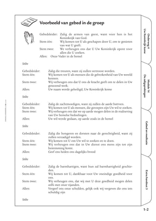 EMMAÜS-ONDERWEG4-36-02/2004
Onderweg4
UwKoninkrijkkome
Extrahandout3
Voorbeeld van gebed in de groep
Gebedsleider: Zalig de armen van geest, want voor hen is het
Koninkrijk van God.
Stem één: Wij komen tot U als geschapen door U, om te genieten
van wat U geeft.
Stem twee: We verheugen ons dat U Uw Koninkrijk opent voor
allen die U zoeken.
Allen: Onze Vader in de hemel
Stilte
Gebedsleider: Zalig die treuren, want zij zullen vertroost worden.
Stem één: Wij komen tot U als mensen die de gebrokenheid van Uw wereld
kennen.
Stem twee: Wij verheugen ons dat U ons de kracht geeft om te delen in Uw
genezend werk.
Allen: Uw naam worde geheiligd, Uw Koninkrijk kome
Stilte
Gebedsleider: Zalig de zachtmoedigen, want zij zullen de aarde beërven.
Stem één: Wij komen tot U als mensen, die geroepen zijn Uw wil te zoeken.
Stem twee: Wij verheugen ons dat we op aarde mogen delen in de realisering
van Uw hemelse bedoelingen.
Allen: Uw wil worde gedaan, op aarde zoals in de hemel
Stilte
Gebedsleider: Zalig die hongeren en dorsten naar de gerechtigheid, want zij
zullen verzadigd worden.
Stem één: Wij komen tot U om Uw wil te zoeken en te doen.
Stem twee: Wij verheugen ons dat in Uw dienst ons mens zijn tot zijn
bestemming komt.
Allen: Geef ons heden ons dagelijks brood
Stilte
Gebedsleider: Zalig de barmhartigen, want hun zal barmhartigheid geschie-
den.
Stem één: Wij komen tot U, dankbaar voor Uw oneindige goedheid voor
ons.
Stem twee: Wij verheugen ons, dat wij met U deze goedheid mogen delen
zelfs met onze vijanden.
Allen: Vergeef ons onze schulden, gelijk ook wij vergeven die ons iets
schuldig zijn
Stilte
1-2
Gebedenmeditatie
Module14
Dezaligsprekingen
 