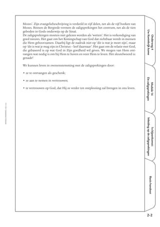 Onderweg4
UwKoninkrijkkome
Module14
Dezaligsprekingen
1ebijeenkomst:
Inleidingopdezaligsprekingen
Basishandout
Mozes’. Zijn evangeliebeschrijving is verdeeld in vijf delen, net als de vijf boeken van
Mozes. Binnen de Bergrede vormen de zaligsprekingen het centrum, net als de tien
geboden in Gods onderwijs op de Sinaï.
De zaligsprekingen moeten niet gelezen worden als ‘wetten’. Het is verkondiging van
goed nieuws. Het gaat om het Koningschap van God dat zichtbaar wordt in mensen
die Hem gehoorzamen. Daarbij ligt de nadruk niet op ‘dit is wat je moet zijn’, maar
op ‘dit is wat je mag zijn in Christus – leef daarnaar’. Het gaat om de relatie met God,
die gebaseerd is op wat God in Zijn goedheid wil geven. We mogen van Hem ont-
vangen wat nodig is om bij Hem te horen en voor Hem te leven. Het sleutelwoord is:
genade!
We kunnen leven in overeenstemming met de zaligsprekingen door:
• ze te ontvangen als geschenk;
• ze aan te nemen in vertrouwen;
• te vertrouwen op God, dat Hij ze verder tot ontplooiing zal brengen in ons leven.
EMMAÜS-ONDERWEG4-2-02/2004
2-2
 