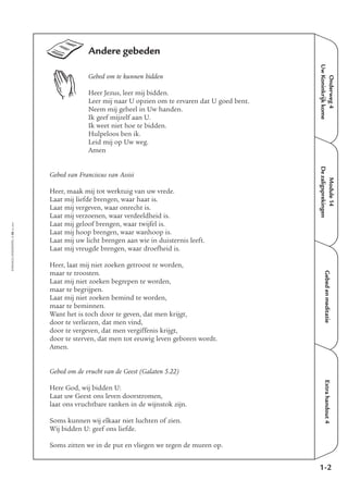 EMMAÜS-ONDERWEG4-38-02/2004
Onderweg4
UwKoninkrijkkome
Extrahandout4
Andere gebeden
Gebed om te kunnen bidden
Heer Jezus, leer mij bidden.
Leer mij naar U opzien om te ervaren dat U goed bent.
Neem mij geheel in Uw handen.
Ik geef mijzelf aan U.
Ik weet niet hoe te bidden.
Hulpeloos ben ik.
Leid mij op Uw weg.
Amen
Gebed van Franciscus van Assisi
Heer, maak mij tot werktuig van uw vrede.
Laat mij liefde brengen, waar haat is.
Laat mij vergeven, waar onrecht is.
Laat mij verzoenen, waar verdeeldheid is.
Laat mij geloof brengen, waar twijfel is.
Laat mij hoop brengen, waar wanhoop is.
Laat mij uw licht brengen aan wie in duisternis leeft.
Laat mij vreugde brengen, waar droefheid is.
Heer, laat mij niet zoeken getroost te worden,
maar te troosten.
Laat mij niet zoeken begrepen te worden,
maar te begrijpen.
Laat mij niet zoeken bemind te worden,
maar te beminnen.
Want het is toch door te geven, dat men krijgt,
door te verliezen, dat men vind,
door te vergeven, dat men vergiffenis krijgt,
door te sterven, dat men tot eeuwig leven geboren wordt.
Amen.
Gebed om de vrucht van de Geest (Galaten 5.22)
Here God, wij bidden U:
Laat uw Geest ons leven doorstromen,
laat ons vruchtbare ranken in de wijnstok zijn.
Soms kunnen wij elkaar niet luchten of zien.
Wij bidden U: geef ons liefde.
Soms zitten we in de put en vliegen we tegen de muren op.
1-2
Gebedenmeditatie
Module14
Dezaligsprekingen
 