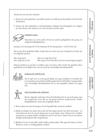 EMMAÜS-ONDERWEG4-41-02/2004
Onderweg4
UwKoninkrijkkome
Jubeljaar2000:
Actiebijeenkomst
Basishandout
Denk eens na over het verband:
a. Tussen de twee gedeelten: op welke manier vervulde Jezus de profetie uit het Oude
Testament?
b. Tussen de twee gedeelten en discipelschap vandaag: hoe belangrijk zou volgens
jou het dienen van anderen voor een christen moeten zijn?
VERDER GAAN
Bestudeer nu voor jezelf, of bij een andere gelegenheid als groep, de
volgende bijbelgedeelten:
Exodus 2:11-15; Jesaja 65:17-25; Matteüs 25:31-46; Jacobus 1 :19-27 (of 2:13).
Als je naar deze gedeelten kijkt, maak dan ten eerste (op een vel papier) een lijst van
de volgende punten:
Wie zorgt hier? Voor wie zorgt hij of zij?
Hoe zorgt hij of zij? Wat zorgt ervoor dat hij of zij voor iemand gaat zorgen?
Daarna probeer je een lijn te trekken naar ons leven. Wat vertelt dit gedeelte (deze
gedeelten) uit de Bijbel ons over de aard van christelijke dienstbaarheid?
VERHALEN VERTELLEN
Als er tijd voor is, is het goed elkaar een paar verhalen te vertellen die
we misschien van anderen hebben gehoord of zelf hebben meegemaakt,
over christelijke dienstbaarheid die in een bepaalde situatie tot zegen
was.
HOE KUNNEN WE DIENEN?
Bij de volgende oefening is het de bedoeling dat we op zoek gaan naar
een praktische actie die we als groep kunnen ondernemen. Onder
Mogelijkheden staan wat mogelijke ideeën.
1. Kun je daar iets aan toevoegen of een bepaald idee concreter maken?
2. Maak een lijstje van zaken die je aan het hart gaan op één van deze terreinen – en
vertel dan aan de rest van de groep wat er op je lijstje staat. Denk erom, vertellen
waarom je je zorgen maakt, verplicht je niet er iets aan te doen! Dat is een afzon-
derlijke beslissing die later mag komen.
3. Bekijk of er iets is wat jullie nader willen onderzoeken. Wie gaat dat doen, en hoe?
Wanneer moet er verslag gedaan worden?
2-3
Module15
HetKoninkrijkvanGod
 