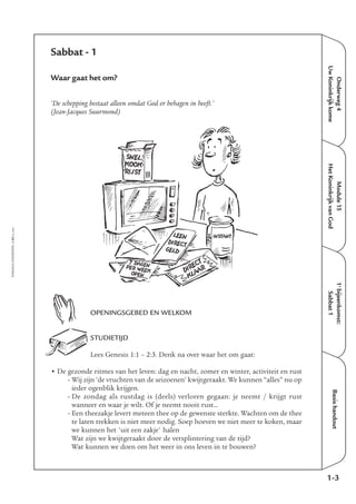 EMMAÜS-ONDERWEG4-43-02/2004
Onderweg4
UwKoninkrijkkome
Basishandout
Sabbat - 1
Waar gaat het om?
‘De schepping bestaat alleen omdat God er behagen in heeft.’
(Jean-Jacques Suurmond)
OPENINGSGEBED EN WELKOM
STUDIETIJD
Lees Genesis 1:1 – 2:3. Denk na over waar het om gaat:
• De gezonde ritmes van het leven: dag en nacht, zomer en winter, activiteit en rust
- Wij zijn ‘de vruchten van de seizoenen’ kwijtgeraakt. We kunnen “alles” nu op
ieder ogenblik krijgen.
- De zondag als rustdag is (deels) verloren gegaan: je neemt / krijgt rust
wanneer en waar je wilt. Of je neemt nooit rust…
- Een theezakje levert meteen thee op de gewenste sterkte. Wachten om de thee
te laten trekken is niet meer nodig. Soep hoeven we niet meer te koken, maar
we kunnen het 'uit een zakje' halen
Wat zijn we kwijtgeraakt door de versplintering van de tijd?
Wat kunnen we doen om het weer in ons leven in te bouwen?
1-3
1e
bijeenkomst:
Sabbat1
Module15
HetKoninkrijkvanGod
SNEL
KOOK
RIJST
INSTANTLEEN
DIRECT
GELD
DIRECT
KLAAR
7 DAGENPER WEEK
OPEN
 