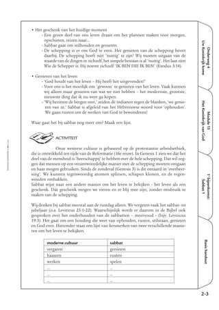 EMMAÜS-ONDERWEG4-44-02/2004
Onderweg4
UwKoninkrijkkome
Basishandout
• Het geschenk van het huidige moment
- Een groot deel van ons leven draait om het plannen maken voor morgen,
opschieten, reizen naar…
- Sabbat gaat om stilhouden en genieten.
- De schepping is er om God te eren. Het genieten van de schepping hoort
daarbij. De schepping hoeft niet 'nuttig' te zijn! Wij moeten uitgaan van de
waarde van de dingen in zichzelf, het simpele bestaan is al 'nuttig'. Het laat zien
Wie de Schepper is. Hij noemt zichzelf 'IK BEN DIE IK BEN' (Exodus 3:14).
• Genieten van het leven
- ‘God houdt van het leven – Hij heeft het uitgevonden!’
- Voor ons is het moeilijk om 'gewoon' te genieten van het leven. Vaak kunnen
wij alleen maar genieten van wat we niet hebben – het modernste, grootste,
nieuwste ding dat ik nu weer ga kopen.
- ‘Wij bezitten de bergen niet,’ zeiden de indianen tegen de blanken, ‘we genie-
ten van ze.’ Sabbat is afgeleid van het Hebreeuwse woord voor ‘ophouden’.
We gaan rusten om de werken van God te bewonderen!
Waar gaat het bij sabbat nog meer om? Maak een lijst.
ACTIVITEIT
Onze westerse cultuur is gebaseerd op de protestantse arbeidsethiek,
die is ontwikkeld ten tijde van de Reformatie (16e eeuw). In Genesis 1 zien we dat het
doel van de mensheid is ‘heerschappij’ te hebben over de hele schepping. Dat wil zeg-
gen dat mensen op een verantwoordelijke manier met de schepping moeten omgaan
en haar mogen gebruiken. Sinds de zondeval (Genesis 3) is dit ontaard in ‘overheer-
sing’. We kunnen tegenwoordig atomen splitsen, schapen klonen, en de regen-
wouden omhakken.
Sabbat wijst naar een andere manier om het leven te bekijken - het leven als een
geschenk. Dat geschenk mogen we vieren en er blij mee zijn, zonder misbruik te
maken van de schepping.
Wij denken bij sabbat meestal aan de rustdag alleen. We vergeten vaak het sabbat- en
jubeljaar (o.a. Leviticus 25:1-22). Waarschijnlijk wordt er daarom in de Bijbel ook
gesproken over het onderhouden van de sabbatten – meervoud - (bijv. Leviticus
19:3). Het gaat om een houding die weet van ophouden, rusten, stilstaan, genieten
en God eren. Hieronder staat een lijst van kenmerken van twee verschillende manie-
ren om het leven te bekijken.
2-3
1e
bijeenkomst:
Sabbat1
Module15
HetKoninkrijkvanGod
moderne cultuur sabbat
vergaren genieten
haasten rusten
werken spelen
... ...
... ...
... ...
 