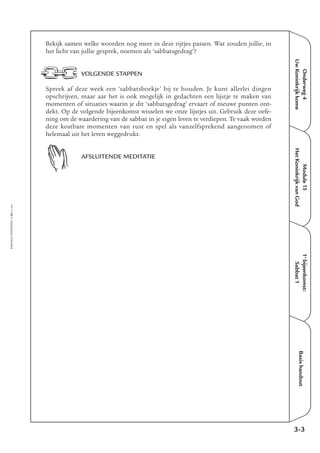 Onderweg4
UwKoninkrijkkome
Module15
HetKoninkrijkvanGod
1e
bijeenkomst:
Sabbat1
Basishandout
Bekijk samen welke woorden nog meer in deze rijtjes passen. Wat zouden jullie, in
het licht van jullie gesprek, noemen als ‘sabbatsgedrag’?
VOLGENDE STAPPEN
Spreek af deze week een ‘sabbatsboekje’ bij te houden. Je kunt allerlei dingen
opschrijven, maar aar het is ook mogelijk in gedachten een lijstje te maken van
momenten of situaties waarin je dit ‘sabbatsgedrag’ ervaart of nieuwe punten ont-
dekt. Op de volgende bijeenkomst wisselen we onze lijstjes uit. Gebruik deze oefe-
ning om de waardering van de sabbat in je eigen leven te verdiepen. Te vaak worden
deze kostbare momenten van rust en spel als vanzelfsprekend aangenomen of
helemaal uit het leven weggedrukt.
AFSLUITENDE MEDITATIE
3-3
EMMAÜS-ONDERWEG4-45-02/2004
 