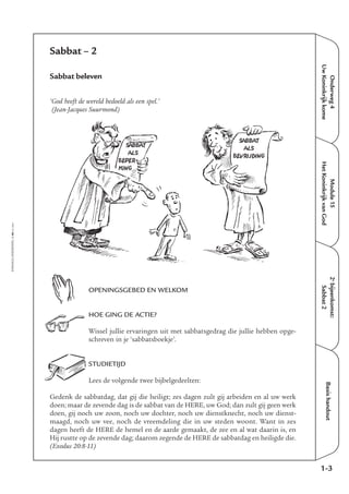 Onderweg4
UwKoninkrijkkome
Module15
HetKoninkrijkvanGod
2e
bijeenkomst:
Sabbat2
Basishandout
Sabbat – 2
Sabbat beleven
‘God heeft de wereld bedoeld als een spel.’
(Jean-Jacques Suurmond)
OPENINGSGEBED EN WELKOM
HOE GING DE ACTIE?
Wissel jullie ervaringen uit met sabbatsgedrag die jullie hebben opge-
schreven in je ‘sabbatsboekje’.
STUDIETIJD
Lees de volgende twee bijbelgedeelten:
Gedenk de sabbatdag, dat gij die heiligt; zes dagen zult gij arbeiden en al uw werk
doen; maar de zevende dag is de sabbat van de HERE, uw God; dan zult gij geen werk
doen, gij noch uw zoon, noch uw dochter, noch uw dienstknecht, noch uw dienst-
maagd, noch uw vee, noch de vreemdeling die in uw steden woont. Want in zes
dagen heeft de HERE de hemel en de aarde gemaakt, de zee en al wat daarin is, en
Hij rustte op de zevende dag; daarom zegende de HERE de sabbatdag en heiligde die.
(Exodus 20:8-11)
1-3
EMMAÜS-ONDERWEG4-46-02/2004
SABBAT
ALS
BEPER-
KING
SABBAT
ALS
BEVRIJDING
 