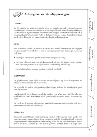 Onderweg4
UwKoninkrijkkome
Module14
Dezaligsprekingen
AchtergrondmateriaalExtrahandout
Achtergrond van de zaligsprekingen
CONTEXT
De Bergrede in het Matteüs-evangelie bevat het uitgebreide onderwijs van Jezus met
betrekking tot normen en waarden. Aan het begin hiervan staan de zaligsprekingen.
Daarin worden eigenschappen beschreven van ‘burgers van Gods Koninkrijk’ of in
een ander beeld ‘kinderen van Vader in de hemel’. De rest van de Bergrede is te lezen
als de uitwerking van het basisprincipe in allerlei praktijksituaties.
VORM
Niet alleen wat betreft de inhoud, maar ook wat betreft de vorm zijn de zaligspre-
kingen indrukwekkend. Het is een literair juweel met een prachtige cadans en
ordening.
• Het begint telkens met goed nieuws over Gods genade: ‘zalig…’
• Het bevat telkens een verrassende karaktertrek, die over het algemeen niet zo in tel
is én toch van grote waarde: bijvoorbeeld zachtmoedig, barmhartig.
• Het eindigt telkens met een speciaal geschenk van God.
EVENWICHT
De gelijkluidende zegen bij de eerste en laatste zaligspreking bevat de zegen van het
totale Koninkrijk en betreft het hier en nu.
De zegen bij de andere zaligsprekingen betreft een deel van het Koninkrijk en geldt
voor de toekomst.
Het Koninkrijk heeft dus een tweeledig karakter: ‘nu al’ én ‘nog niet’. De volle wer-
kelijkheid van Gods Koninkrijk wordt pas duidelijk wanneer Jezus Christus terug-
komt.
De vierde en de achtste zaligspreking gaan beide over gerechtigheid, dat is de voor-
naamste vrucht van het Koninkrijk.
BETEKENIS
Waarom begint Matteüs zijn beschrijving van het onderwijs van Jezus inzake nor-
men en waarden met een beschrijving van degenen die bij Gods Koninkrijk behoren?
Het gaat om een tekening van Gods bedoeling, zoals die ten volle zichtbaar is gewor-
den in Christus. Mensen die in Christus geloven, worden door de Heilige Geest
EMMAÜS-ONDERWEG4-3-02/2004
1-4
 