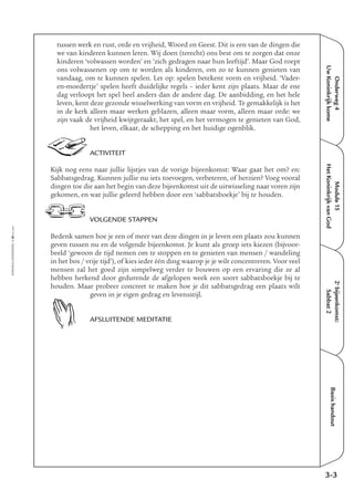 EMMAÜS-ONDERWEG4-48-02/2004
Onderweg4
UwKoninkrijkkome
Basishandout
tussen werk en rust, orde en vrijheid, Woord en Geest. Dit is een van de dingen die
we van kinderen kunnen leren. Wij doen (terecht) ons best om te zorgen dat onze
kinderen ‘volwassen worden’ en ‘zich gedragen naar hun leeftijd’. Maar God roept
ons volwassenen op om te worden als kinderen, om zo te kunnen genieten van
vandaag, om te kunnen spelen. Let op: spelen betekent vorm en vrijheid. ‘Vader-
en-moedertje’ spelen heeft duidelijke regels – ieder kent zijn plaats. Maar de ene
dag verloopt het spel heel anders dan de andere dag. De aanbidding, en het hele
leven, kent deze gezonde wisselwerking van vorm en vrijheid. Te gemakkelijk is het
in de kerk alleen maar werken geblazen, alleen maar vorm, alleen maar orde: we
zijn vaak de vrijheid kwijtgeraakt, het spel, en het vermogen te genieten van God,
het leven, elkaar, de schepping en het huidige ogenblik.
ACTIVITEIT
Kijk nog eens naar jullie lijstjes van de vorige bijeenkomst: Waar gaat het om? en:
Sabbatsgedrag. Kunnen jullie nu iets toevoegen, verbeteren, of herzien? Voeg vooral
dingen toe die aan het begin van deze bijeenkomst uit de uitwisseling naar voren zijn
gekomen, en wat jullie geleerd hebben door een ‘sabbatsboekje’ bij te houden.
VOLGENDE STAPPEN
Bedenk samen hoe je een of meer van deze dingen in je leven een plaats zou kunnen
geven tussen nu en de volgende bijeenkomst. Je kunt als groep iets kiezen (bijvoor-
beeld ‘gewoon de tijd nemen om te stoppen en te genieten van mensen / wandeling
in het bos / vrije tijd’), of kies ieder één ding waarop je je wilt concentreren. Voor veel
mensen zal het goed zijn simpelweg verder te bouwen op een ervaring die ze al
hebben herkend door gedurende de afgelopen week een soort sabbatsboekje bij te
houden. Maar probeer concreet te maken hoe je dit sabbatsgedrag een plaats wilt
geven in je eigen gedrag en levensstijl.
AFSLUITENDE MEDITATIE
3-3
Module15
HetKoninkrijkvanGod
2e
bijeenkomst:
Sabbat2
 