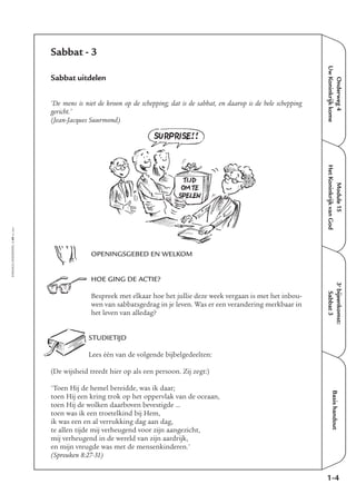 EMMAÜS-ONDERWEG4-49-02/2004
Onderweg4
UwKoninkrijkkome
Basishandout
Sabbat - 3
Sabbat uitdelen
‘De mens is niet de kroon op de schepping; dat is de sabbat, en daarop is de hele schepping
gericht.’
(Jean-Jacques Suurmond)
OPENINGSGEBED EN WELKOM
HOE GING DE ACTIE?
Bespreek met elkaar hoe het jullie deze week vergaan is met het inbou-
wen van sabbatsgedrag in je leven. Was er een verandering merkbaar in
het leven van alledag?
STUDIETIJD
Lees één van de volgende bijbelgedeelten:
(De wijsheid treedt hier op als een persoon. Zij zegt:)
'Toen Hij de hemel bereidde, was ik daar;
toen Hij een kring trok op het oppervlak van de oceaan,
toen Hij de wolken daarboven bevestigde …
toen was ik een troetelkind bij Hem,
ik was een en al verrukking dag aan dag,
te allen tijde mij verheugend voor zijn aangezicht,
mij verheugend in de wereld van zijn aardrijk,
en mijn vreugde was met de mensenkinderen.'
(Spreuken 8:27-31)
1-4
Module15
HetKoninkrijkvanGod
3e
bijeenkomst:
Sabbat3
SURPRISE!!
TIJD
OM TE
SPELEN
 