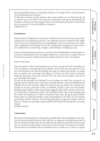 EMMAÜS-ONDERWEG4-50-02/2004
Onderweg4
UwKoninkrijkkome
3e
bijeenkomst:
Sabbat3
Basishandout
Op dat ogenblik kwamen de discipelen bij Jezus en vroegen: Wie is wel de grootste
in het Koninkrijk der hemelen?
En Hij riep een kind tot Zich, plaatste dat in hun midden, en zei: Voorwaar, Ik zeg
u, wanneer gij u niet bekeert en wordt als de kinderen, zult gij het Koninkrijk der
hemelen voorzeker niet binnengaan. Wie nu zichzelf gering zal achten als dit kind,
die is de grootste in het Koninkrijk der hemelen.
(Matteüs 18:1-4)
Commentaar
Oude Testament: Wijsheid is de weg tot de volheid van het leven. De kerk zag in deze
tekening van de wijsheid als ‘persoon’ een tekening van Jezus Christus! Het volgen
van de weg van de wijsheid komt tot uitdrukking in ‘de vreze des Heren’ (als schep-
selen toegewijd aan de Schepper leven). De wijsheid geeft toegang tot Gods creativi-
teit; daarbij hoort vernieuwing, vreugde, verwondering, verrukking en spel.
Nieuwe Testament: Kinderen laten ons zien hoe je het Koninkrijk kunt binnengaan en
erin leven. Daarbij hoort hun vermogen wijsheid na te doen, door te spelen, door te
leven bij het moment. Kinderen kunnen stilstaan bij iets en zich verwonderen.
Je kunt ook lezen:
Daarom zeg Ik u: Weest niet bezorgd over uw leven, wat gij zult eten of drinken, of
over uw lichaam, waarmede gij het zult kleden. Is het leven niet meer dan het voed-
sel en het lichaam meer dan de kleding? Ziet naar de vogelen des hemels: zij zaaien
niet en maaien niet en brengen niet bijeen in schuren, en toch voedt uw hemelse
Vader die; gaat gij ze niet verre te boven? Wie van u kan door bezorgd te zijn één el
aan zijn lengte toevoegen?
En wat zijt gij bezorgd over kleding? Let op de leliën des velds, hoe zij groeien: zij
arbeiden niet en spinnen niet; en Ik zeg u, dat zelfs Salomo in al zijn heerlijkheid niet
bekleed was als een van deze. Indien nu God het gras des velds, dat er heden is en
morgen in de oven geworpen wordt, zó bekleedt, zal Hij u niet veel meer kleden,
kleingelovigen? Maakt u dan niet bezorgd, zeggende: Wat zullen wij eten, of wat zul-
len wij drinken, of waarmede zullen wij ons kleden? Want naar al deze dingen gaat
het zoeken der heidenen uit. Want uw hemelse Vader weet, dat gij dit alles behoeft.
Maar zoekt eerst Zijn Koninkrijk en Zijn gerechtigheid en dit alles zal u bovendien
geschonken worden. Maakt u dan niet bezorgd tegen de dag van morgen, want de
dag van morgen zal zijn eigen zorgen hebben; elke dag heeft genoeg aan zijn eigen
kwaad.
(Matteüs 6:25-34)
Commentaar
We kunnen de bedoeling van dit gedeelte gemakkelijk verkeerd begrijpen. Dan zou-
den we kunnen denken dat Jezus hier zegt dat we wazig en zweverig moeten zijn en
ons niet moeten bezighouden met de harde wereld. Maar dat zegt Hij niet. Jezus zegt
dat we onszelf aan God mogen toevertrouwen als de basis van waaruit we werken.
Dan kunnen we ontdekken wat het betekent dat we ‘werken om te leven, in plaats
2-4
Module15
HetKoninkrijkvanGod
 
