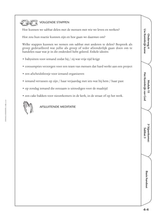 EMMAÜS-ONDERWEG4-52-02/2004
Onderweg4
UwKoninkrijkkome
Basishandout
VOLGENDE STAPPEN
Hoe kunnen we sabbat delen met de mensen met wie we leven en werken?
Hoe zou hun reactie kunnen zijn en hoe gaan we daarmee om?
Welke stappen kunnen we nemen om sabbat met anderen te delen? Bespreek als
groep gedetailleerd wat jullie als groep of ieder afzonderlijk gaan doen om te
handelen naar wat je in dit onderdeel hebt geleerd. Enkele ideeën:
• babysitten voor iemand zodat hij / zij wat vrije tijd krijgt
• consumpties verzorgen voor een team van mensen dat hard werkt aan een project
• een afscheidsfeestje voor iemand organiseren
• iemand verrassen op zijn / haar verjaardag met iets wat bij hem / haar past
• op zondag iemand die eenzaam is uitnodigen voor de maaltijd
• een cake bakken voor nieuwkomers in de kerk, in de straat of op het werk.
AFSLUITENDE MEDITATIE
4-4
3e
bijeenkomst:
Sabbat3
Module15
HetKoninkrijkvanGod
 