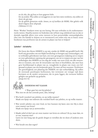 EMMAÜS-ONDERWEG4-55-02/2004
Onderweg4
UwKoninkrijkkome
Basishandout
en de olie, die gij hun te leen gegeven hebt.
En zij zeiden: Wij zullen ze teruggeven en van hen niets vorderen, wij zullen zó
doen als gij zegt.
En de gehele gemeente zeide: Amen, en zij loofden de HERE. Het gehele volk
deed volgens deze afspraak.
(Nehemia 5:1-13)
Noot: ‘Woeker’ betekent rente op een lening. Dit was verboden in de oudtestamen-
tische wetten. Daarbij moeten we bedenken dat inflatie nog onbekend was en dat er
destijds eigenlijk alleen voor arme mensen in hun persoonlijke omstandigheden
(dus niet om handel te drijven en te investeren!) een reden was om te lenen: rente
berekenen was profiteren van de armen in plaats van hen te helpen!
‘Jubelen’ – de belofte
De Geest des Heren HEREN is op mij, omdat de HERE mij gezalfd heeft; Hij
heeft mij gezonden om een blijde boodschap te brengen aan ootmoedigen, om
te verbinden gebrokenen van hart, om voor gevangenen vrijlating uit te roepen
en voor gebondenen opening der gevangenis; om uit te roepen een jaar van het
welbehagen des HEREN en een dag der wrake van onze God; om alle treuren-
den te troosten, om over de treurenden van Sion te beschikken, dat men hun
geve hoofdsieraad in plaats van as, vreugdeolie in plaats van rouw, een lof-
gewaad in plaats van een kwijnende geest. En men zal hen noemen: Terebinten
der gerechtigheid, een planting des HEREN, tot zijn verheerlijking. Zij zullen
de overoude puinhopen herbouwen, het verwoeste uit vroeger tijd doen
herrijzen en de steden vernieuwen, die in puin liggen, die verwoest hebben
gelegen van geslacht op geslacht.
(Jesaja 61:1-4)
OVERDENK MET ELKAAR
• Waar gaat het om bij jubelen?
Wat zien we als het centrale punt, idee, belang?
• Wie heeft voordeel van jubelen, en op welke manier?
Maak een lijstje van iedereen die voordeel heeft van jubelen, en op welke manier.
• Wat vertelt jubelen ons over God, en hoe kunnen wij laten zien wie Hij is door
onze manier van leven?
Maak een lijstje van je antwoorden.
• Maakt jubel al deel van uit onze manier van leven en cultuur? Zo ja, waar dan, en
zo nee, waarom niet?
Laten we niet bang zijn de goede dingen te vertellen die we doen of anderen zien
doen.
• Wat houdt ons dan tegen?
3-4
4e
bijeenkomst:
Jubeljaar1
Module15
HetKoninkrijkvanGod
 