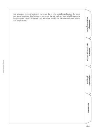 EMMAÜS-ONDERWEG4-60-02/2004
Onderweg4
UwKoninkrijkkome
Basishandout
van ‘schulden hebben’ herinnert ons eraan dat er echt kwaad is gedaan en dat ‘men
ons iets schuldig is’. Het herinnert ons eraan dat we anderen hun schulden mogen
kwijtschelden – echte schulden – als we willen ontdekken dat God ons ónze schul-
den kwijtscheldt.
4-4
5e
bijeenkomst:
Jubeljaar2
Module15
HetKoninkrijkvanGod
 