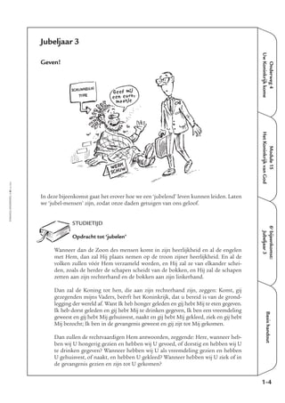 EMMAÜS-ONDERWEG4-61-02/2004
Onderweg4
UwKoninkrijkkome
Basishandout
Jubeljaar 3
Geven!
In deze bijeenkomst gaat het erover hoe we een ‘jubelend’ leven kunnen leiden. Laten
we ‘jubel-mensen’ zijn, zodat onze daden getuigen van ons geloof.
STUDIETIJD
Opdracht tot ‘jubelen’
Wanneer dan de Zoon des mensen komt in zijn heerlijkheid en al de engelen
met Hem, dan zal Hij plaats nemen op de troon zijner heerlijkheid. En al de
volken zullen vóór Hem verzameld worden, en Hij zal ze van elkander schei-
den, zoals de herder de schapen scheidt van de bokken, en Hij zal de schapen
zetten aan zijn rechterhand en de bokken aan zijn linkerhand.
Dan zal de Koning tot hen, die aan zijn rechterhand zijn, zeggen: Komt, gij
gezegenden mijns Vaders, beërft het Koninkrijk, dat u bereid is van de grond-
legging der wereld af. Want Ik heb honger geleden en gij hebt Mij te eten gegeven.
Ik heb dorst geleden en gij hebt Mij te drinken gegeven, Ik ben een vreemdeling
geweest en gij hebt Mij gehuisvest, naakt en gij hebt Mij gekleed, ziek en gij hebt
Mij bezocht; Ik ben in de gevangenis geweest en gij zijt tot Mij gekomen.
Dan zullen de rechtvaardigen Hem antwoorden, zeggende: Here, wanneer heb-
ben wij U hongerig gezien en hebben wij U gevoed, of dorstig en hebben wij U
te drinken gegeven? Wanneer hebben wij U als vreemdeling gezien en hebben
U gehuisvest, of naakt, en hebben U gekleed? Wanneer hebben wij U ziek of in
de gevangenis gezien en zijn tot U gekomen?
1-4
6e
bijeenkomst:
Jubeljaar3
Module15
HetKoninkrijkvanGod
SCHIJNHEILIG
TYPE
Geef mij
een euro,
maatje
WERK
SCHUW
 