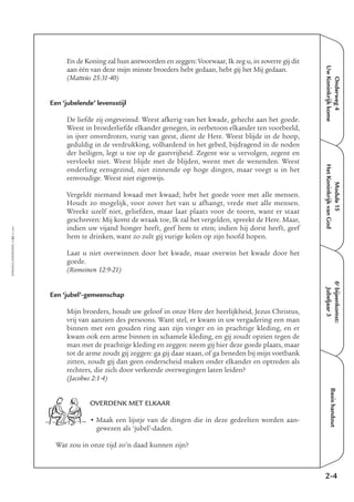 EMMAÜS-ONDERWEG4-62-02/2004
Onderweg4
UwKoninkrijkkome
Basishandout
En de Koning zal hun antwoorden en zeggen: Voorwaar, Ik zeg u, in zoverre gij dit
aan één van deze mijn minste broeders hebt gedaan, hebt gij het Mij gedaan.
(Matteüs 25:31-40)
Een ‘jubelende’ levensstijl
De liefde zij ongeveinsd. Weest afkerig van het kwade, gehecht aan het goede.
Weest in broederliefde elkander genegen, in eerbetoon elkander ten voorbeeld,
in ijver onverdroten, vurig van geest, dient de Here. Weest blijde in de hoop,
geduldig in de verdrukking, volhardend in het gebed, bijdragend in de noden
der heiligen, legt u toe op de gastvrijheid. Zegent wie u vervolgen, zegent en
vervloekt niet. Weest blijde met de blijden, weent met de wenenden. Weest
onderling eensgezind, niet zinnende op hoge dingen, maar voegt u in het
eenvoudige. Weest niet eigenwijs.
Vergeldt niemand kwaad met kwaad; hebt het goede voor met alle mensen.
Houdt zo mogelijk, voor zover het van u afhangt, vrede met alle mensen.
Wreekt uzelf niet, geliefden, maar laat plaats voor de toorn, want er staat
geschreven: Mij komt de wraak toe, Ik zal het vergelden, spreekt de Here. Maar,
indien uw vijand honger heeft, geef hem te eten; indien hij dorst heeft, geef
hem te drinken, want zo zult gij vurige kolen op zijn hoofd hopen.
Laat u niet overwinnen door het kwade, maar overwin het kwade door het
goede.
(Romeinen 12:9-21)
Een ‘jubel’-gemeenschap
Mijn broeders, houdt uw geloof in onze Here der heerlijkheid, Jezus Christus,
vrij van aanzien des persoons. Want stel, er kwam in uw vergadering een man
binnen met een gouden ring aan zijn vinger en in prachtige kleding, en er
kwam ook een arme binnen in schamele kleding, en gij zoudt opzien tegen de
man met de prachtige kleding en zeggen: neem gij hier deze goede plaats, maar
tot de arme zoudt gij zeggen: ga gij daar staan, of ga beneden bij mijn voetbank
zitten, zoudt gij dan geen onderscheid maken onder elkander en optreden als
rechters, die zich door verkeerde overwegingen laten leiden?
(Jacobus 2:1-4)
OVERDENK MET ELKAAR
• Maak een lijstje van de dingen die in deze gedeelten worden aan-
gewezen als ‘jubel’-daden.
Wat zou in onze tijd zo’n daad kunnen zijn?
2-4
6e
bijeenkomst:
Jubeljaar3
Module15
HetKoninkrijkvanGod
 