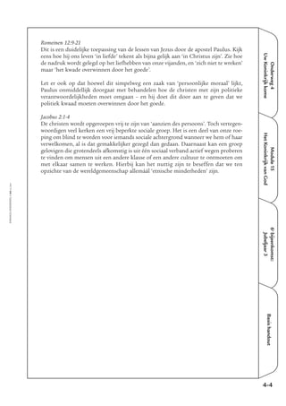 EMMAÜS-ONDERWEG4-64-02/2004
Onderweg4
UwKoninkrijkkome
Basishandout
Romeinen 12:9-21
Dit is een duidelijke toepassing van de lessen van Jezus door de apostel Paulus. Kijk
eens hoe hij ons leven ‘in liefde’ tekent als bijna gelijk aan ‘in Christus zijn’. Zie hoe
de nadruk wordt gelegd op het liefhebben van onze vijanden, en ‘zich niet te wreken’
maar ‘het kwade overwinnen door het goede’.
Let er ook op dat hoewel dit simpelweg een zaak van ‘persoonlijke moraal’ lijkt,
Paulus onmiddellijk doorgaat met behandelen hoe de christen met zijn politieke
verantwoordelijkheden moet omgaan – en hij doet dit door aan te geven dat we
politiek kwaad moeten overwinnen door het goede.
Jacobus 2:1-4
De christen wordt opgeroepen vrij te zijn van ‘aanzien des persoons’. Toch vertegen-
woordigen veel kerken een vrij beperkte sociale groep. Het is een deel van onze roe-
ping om blind te worden voor iemands sociale achtergrond wanneer we hem of haar
verwelkomen, al is dat gemakkelijker gezegd dan gedaan. Daarnaast kan een groep
gelovigen die grotendeels afkomstig is uit één sociaal verband actief wegen proberen
te vinden om mensen uit een andere klasse of een andere cultuur te ontmoeten om
met elkaar samen te werken. Hierbij kan het nuttig zijn te beseffen dat we ten
opzichte van de wereldgemeenschap allemáál ‘etnische minderheden’ zijn.
4-4
Module15
HetKoninkrijkvanGod
6e
bijeenkomst:
Jubeljaar3
 