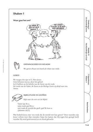 EMMAÜS-ONDERWEG4-65-02/2004
Onderweg4
UwKoninkrijkkome
Basishandout
Shalom 1
Waar gaat het om?
OPENINGSGEBED EN WELKOM
We geven elkaar een hand als teken van vrede.
GEBED
We mogen één zijn in U, Here Jezus.
Uem behoren wij toe, door het geloof.
In U hebben we de belofte van de Geest van de vrede.
De vrede van de Vader, de Zoon en de Heilige Geest zij altijd met ons.
Amen.
BIJBELSTUDIE EN GESPREK
Kijk naar dit vers uit de Bijbel:
Vrede laat Ik u,
mijn vrede geef Ik u;
niet zoals de wereld die geeft, geef Ik hem u.
(Johannes 14:27)
Wat bedoelt Jezus met ‘een vrede die de wereld niet kan geven?’ Deze woorden zijn
Jezus’ erfenis voor Zijn vrienden: bijna het laatste dat Hij tegen hen gezegd heeft
voordat Hij werd gearresteerd en ter dood gebracht.
1-4
Module15
HetKoninkrijkvanGod
7e
bijeenkomst:
Shalom1
EN HOUD JE
KAT UIT MIJN
DAHLIA”S
HET WORDT
TIJD DAT JE DE DAK-
GOOT REPAREERT
Vrede
zij met je
 